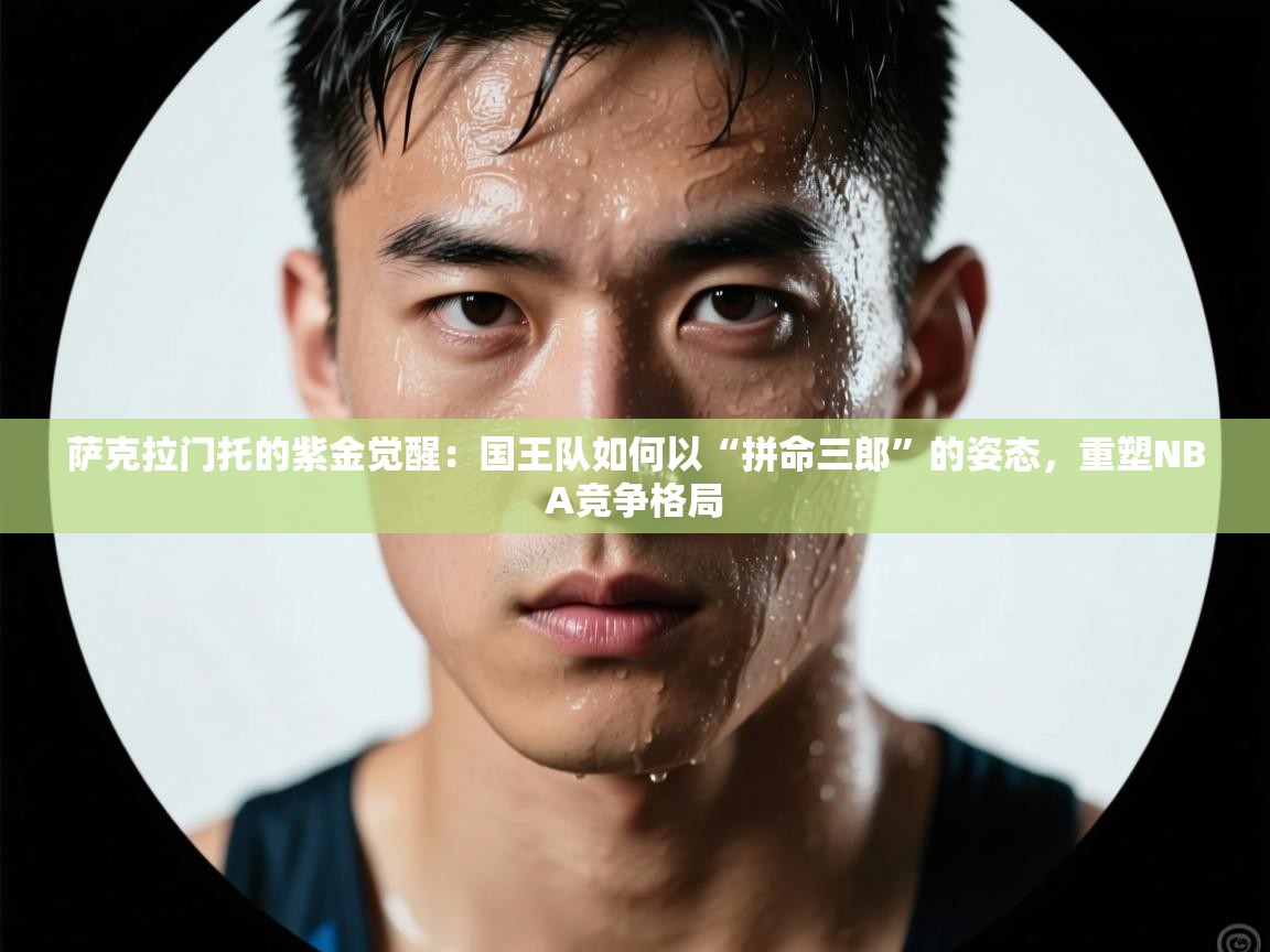 萨克拉门托的紫金觉醒：国王队如何以“拼命三郎”的姿态，重塑NBA竞争格局  第2张